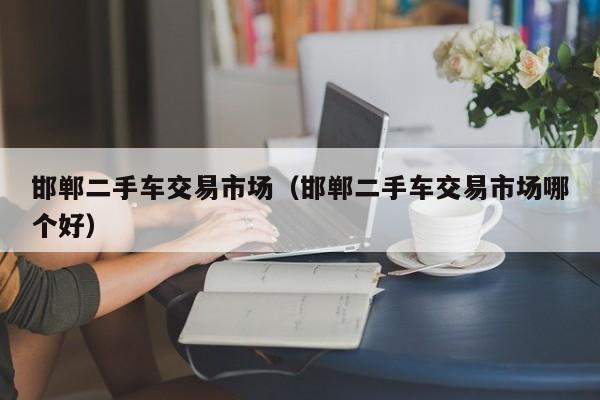 邯郸二手车交易市场（邯郸二手车交易市场哪个好）