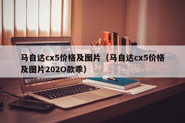 马自达cx5价格及图片（马自达cx5价格及图片202O款乖）