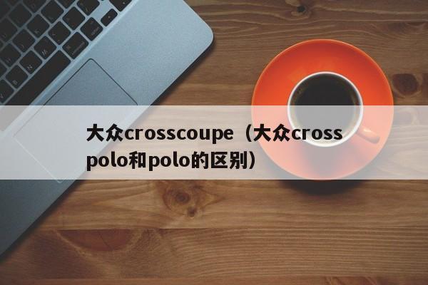 大众crosscoupe（大众crosspolo和polo的区别）