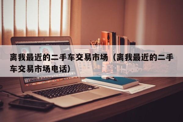 离我最近的二手车交易市场（离我最近的二手车交易市场电话）