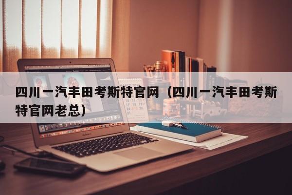 四川一汽丰田考斯特官网（四川一汽丰田考斯特官网老总）