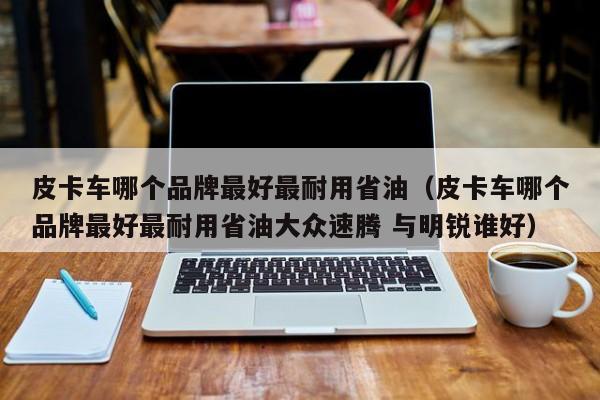 皮卡车哪个品牌最好最耐用省油（皮卡车哪个品牌最好最耐用省油大众速腾 与明锐谁好）