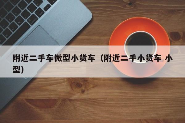 附近二手车微型小货车（附近二手小货车 小型）