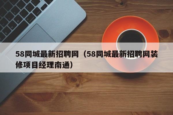 58同城最新招聘网（58同城最新招聘网装修项目经理南通）