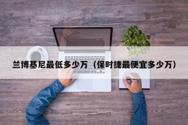 兰博基尼最低多少万（保时捷最便宜多少万）