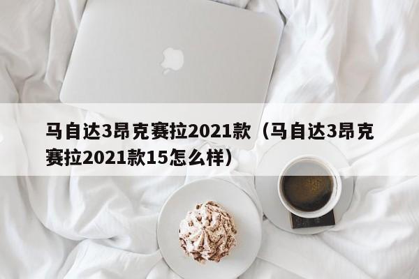 马自达3昂克赛拉2021款（马自达3昂克赛拉2021款15怎么样）