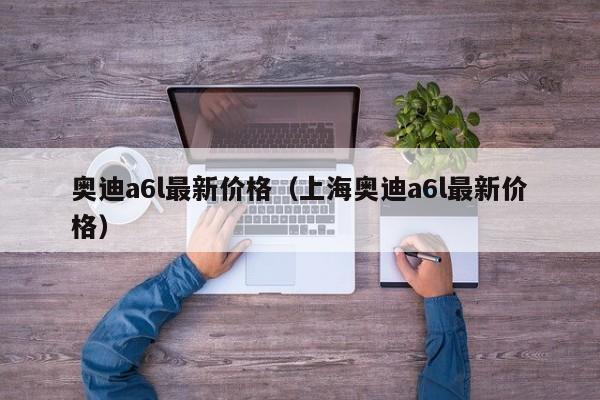 奥迪a6l最新价格（上海奥迪a6l最新价格）