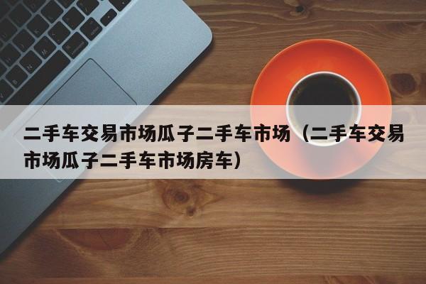 二手车交易市场瓜子二手车市场（二手车交易市场瓜子二手车市场房车）
