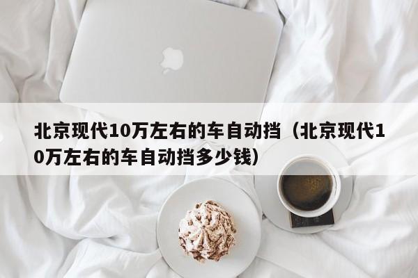 北京现代10万左右的车自动挡（北京现代10万左右的车自动挡多少钱）