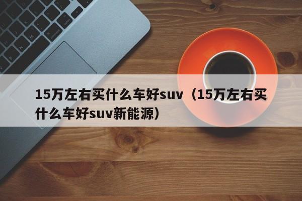 15万左右买什么车好suv（15万左右买什么车好suv新能源）