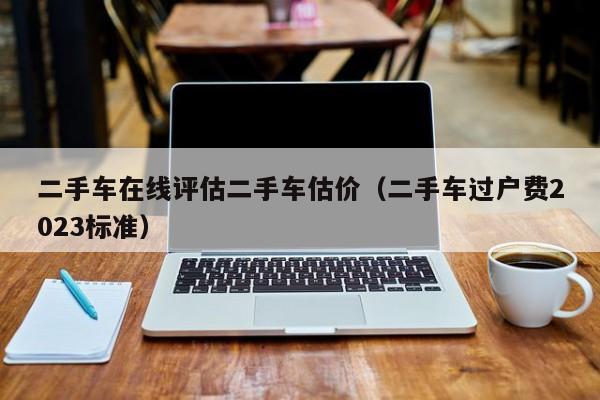 二手车在线评估二手车估价（二手车过户费2023标准）