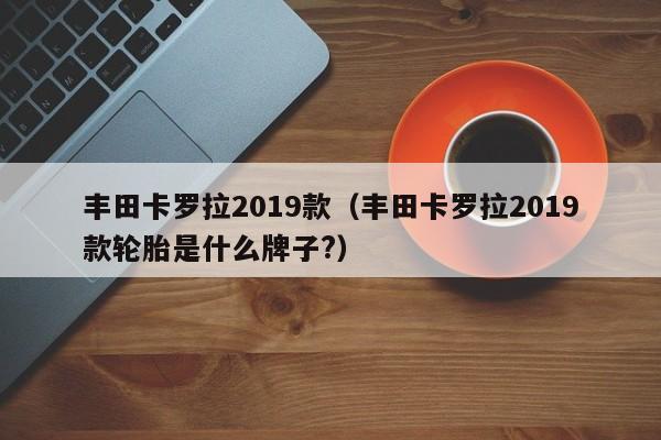 丰田卡罗拉2019款（丰田卡罗拉2019款轮胎是什么牌子?）