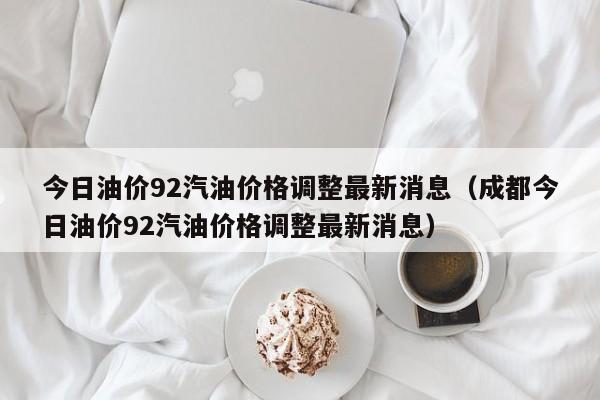 今日油价92汽油价格调整最新消息（成都今日油价92汽油价格调整最新消息）