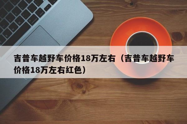 吉普车越野车价格18万左右（吉普车越野车价格18万左右红色）