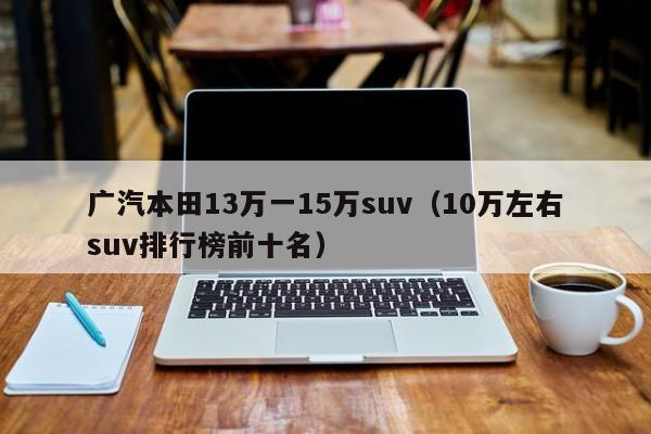 广汽本田13万一15万suv（10万左右suv排行榜前十名）