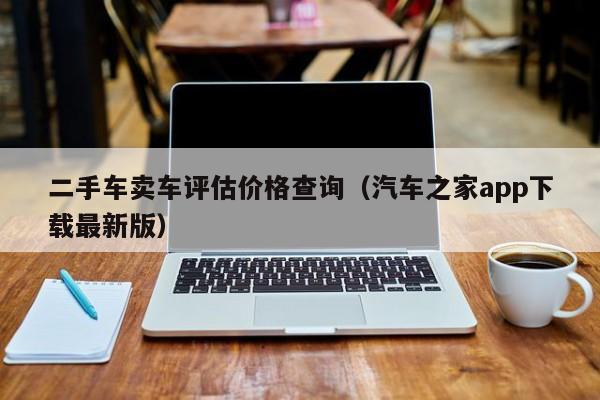 二手车卖车评估价格查询（汽车之家app下载最新版）