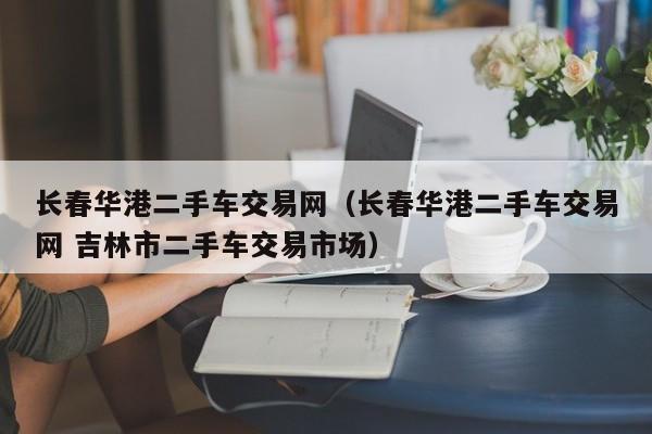 长春华港二手车交易网（长春华港二手车交易网 吉林市二手车交易市场）