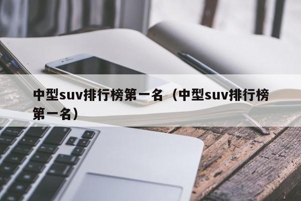 中型suv排行榜第一名（中型suv排行榜第一名）