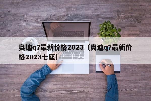 奥迪q7最新价格2023（奥迪q7最新价格2023七座）