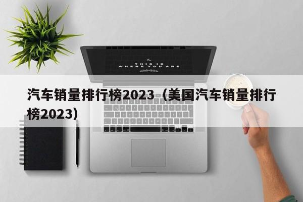 汽车销量排行榜2023（美国汽车销量排行榜2023）