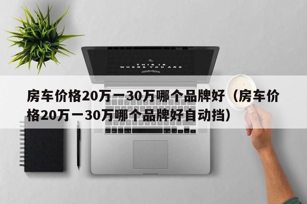 房车价格20万一30万哪个品牌好（房车价格20万一30万哪个品牌好自动挡）