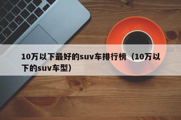 10万以下最好的suv车排行榜（10万以下的suv车型）