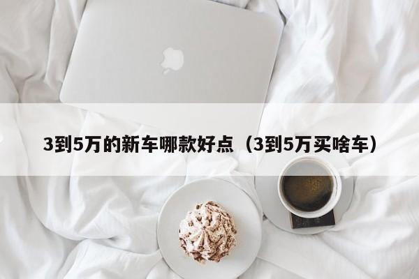 3到5万的新车哪款好点（3到5万买啥车）