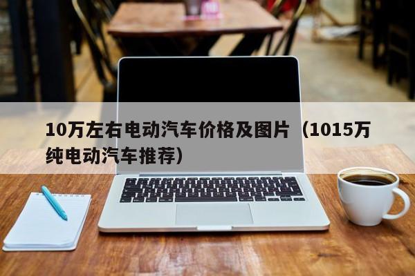 10万左右电动汽车价格及图片（1015万纯电动汽车推荐）